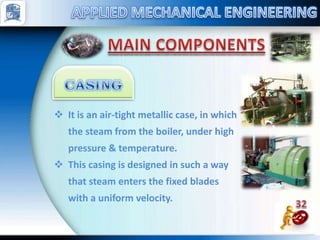  It is an air-tight metallic case, in which
the steam from the boiler, under high
pressure & temperature.
 This casing is designed in such a way
that steam enters the fixed blades
with a uniform velocity.
 