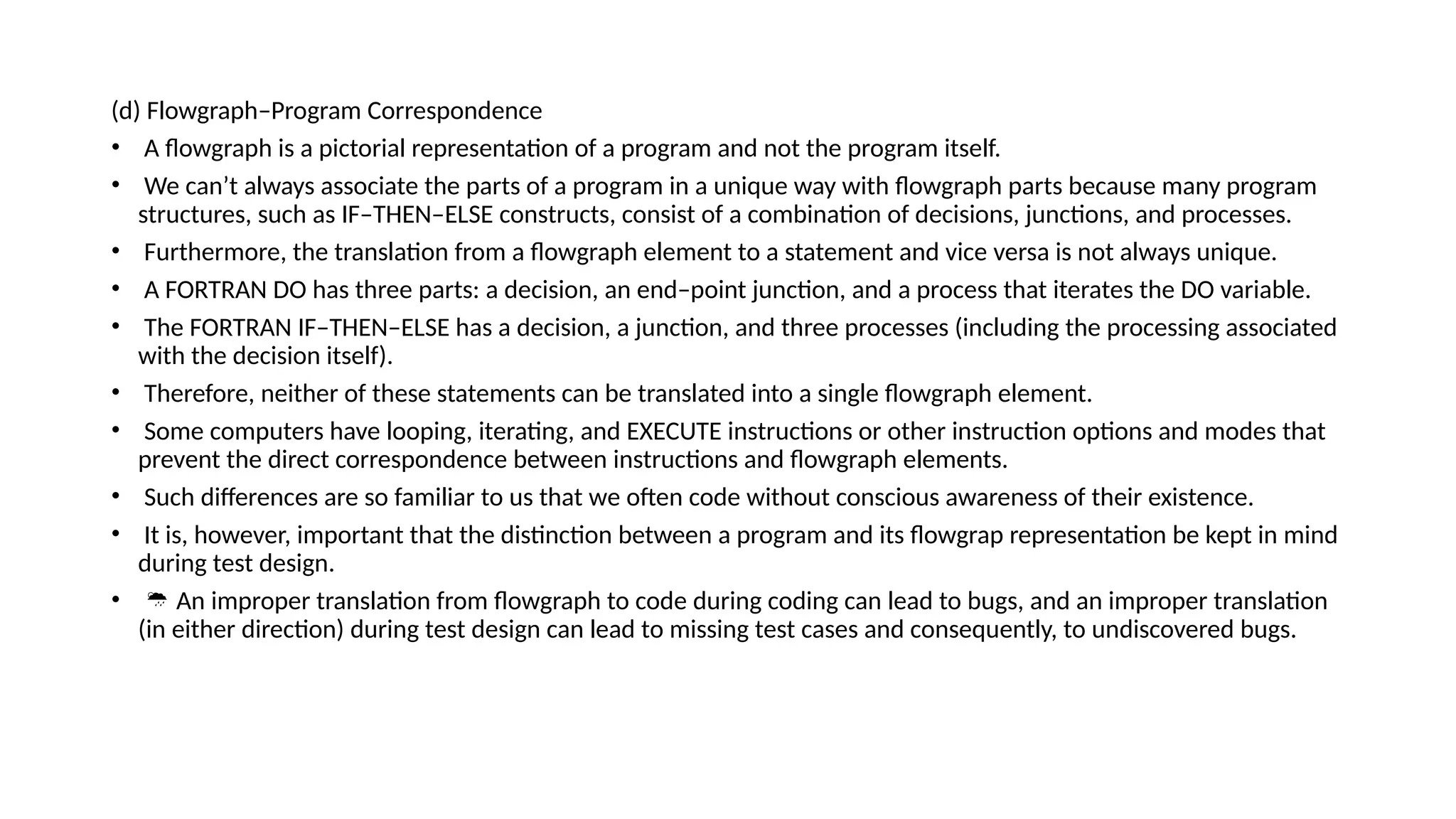 (d) Flowgraph–Program Correspondence
• A flowgraph is a pictorial representation of a program and not the program itself.
• We can’t always associate the parts of a program in a unique way with flowgraph parts because many program
structures, such as IF–THEN–ELSE constructs, consist of a combination of decisions, junctions, and processes.
• Furthermore, the translation from a flowgraph element to a statement and vice versa is not always unique.
• A FORTRAN DO has three parts: a decision, an end–point junction, and a process that iterates the DO variable.
• The FORTRAN IF–THEN–ELSE has a decision, a junction, and three processes (including the processing associated
with the decision itself).
• Therefore, neither of these statements can be translated into a single flowgraph element.
• Some computers have looping, iterating, and EXECUTE instructions or other instruction options and modes that
prevent the direct correspondence between instructions and flowgraph elements.
• Such differences are so familiar to us that we often code without conscious awareness of their existence.
• It is, however, important that the distinction between a program and its flowgrap representation be kept in mind
during test design.
•  An improper translation from flowgraph to code during coding can lead to bugs, and an improper translation
(in either direction) during test design can lead to missing test cases and consequently, to undiscovered bugs.
 