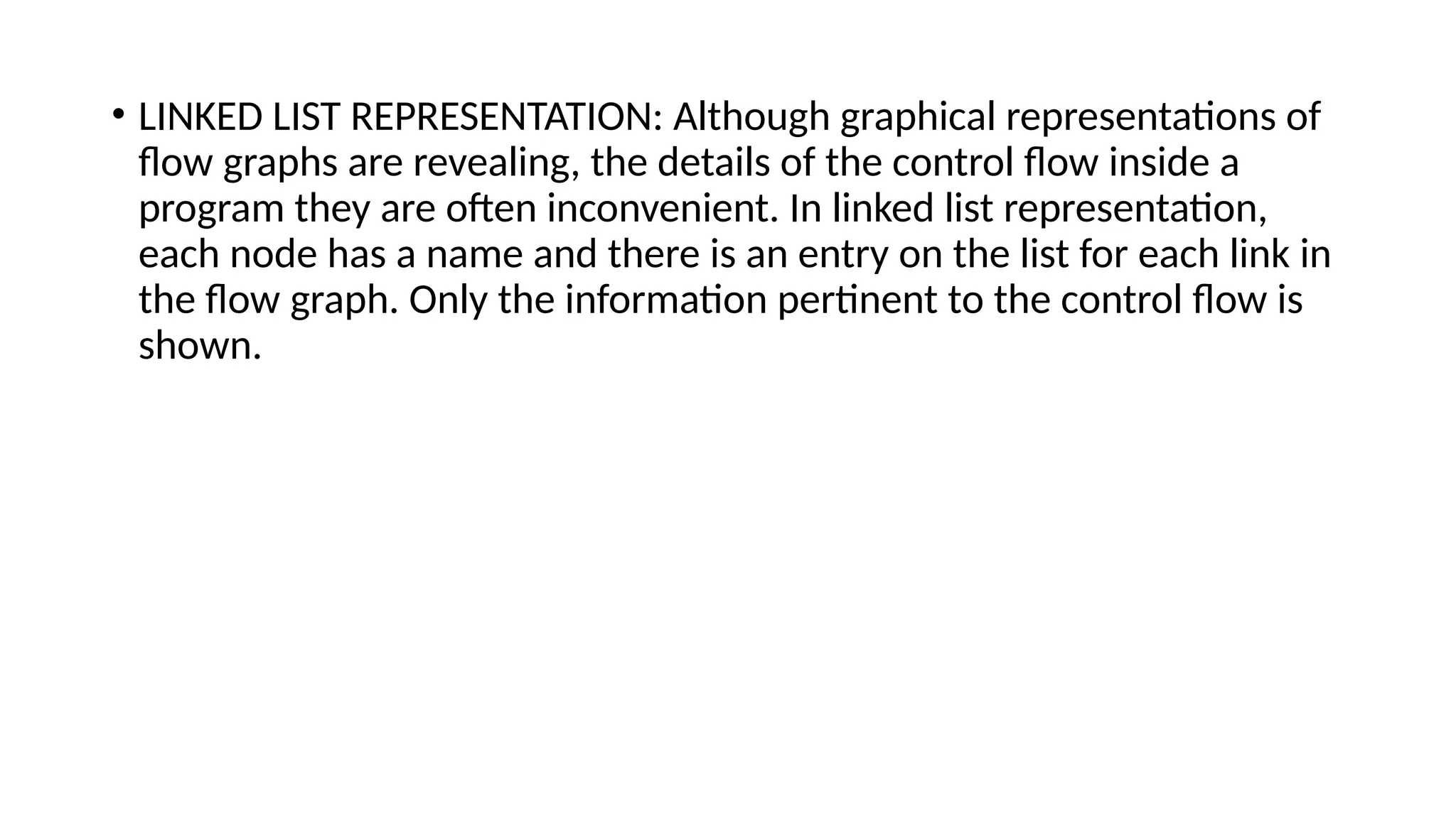 • LINKED LIST REPRESENTATION: Although graphical representations of
flow graphs are revealing, the details of the control flow inside a
program they are often inconvenient. In linked list representation,
each node has a name and there is an entry on the list for each link in
the flow graph. Only the information pertinent to the control flow is
shown.
 