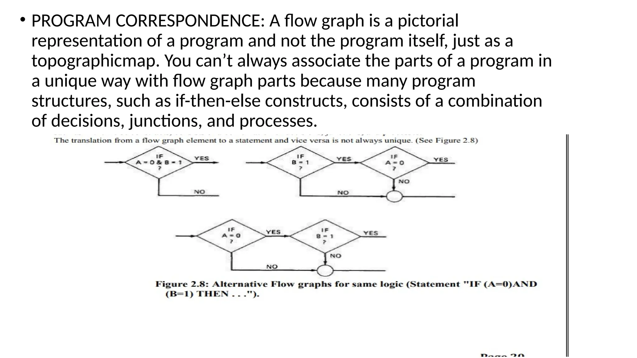 • PROGRAM CORRESPONDENCE: A flow graph is a pictorial
representation of a program and not the program itself, just as a
topographicmap. You can’t always associate the parts of a program in
a unique way with flow graph parts because many program
structures, such as if-then-else constructs, consists of a combination
of decisions, junctions, and processes.
 