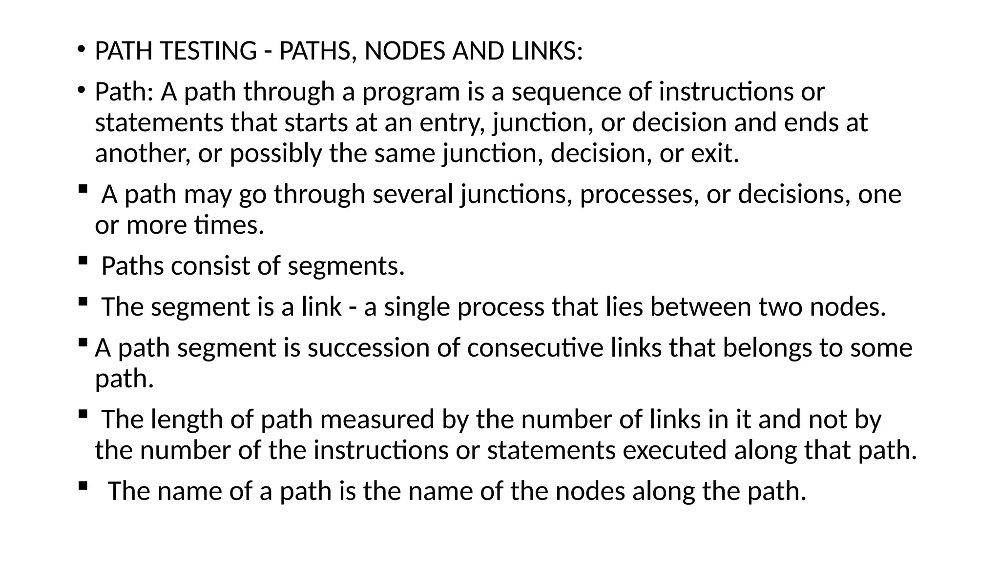 • PATH TESTING - PATHS, NODES AND LINKS:
• Path: A path through a program is a sequence of instructions or
statements that starts at an entry, junction, or decision and ends at
another, or possibly the same junction, decision, or exit.
 A path may go through several junctions, processes, or decisions, one
or more times.
 Paths consist of segments.
 The segment is a link - a single process that lies between two nodes.
 A path segment is succession of consecutive links that belongs to some
path.
 The length of path measured by the number of links in it and not by
the number of the instructions or statements executed along that path.
 The name of a path is the name of the nodes along the path.
 
