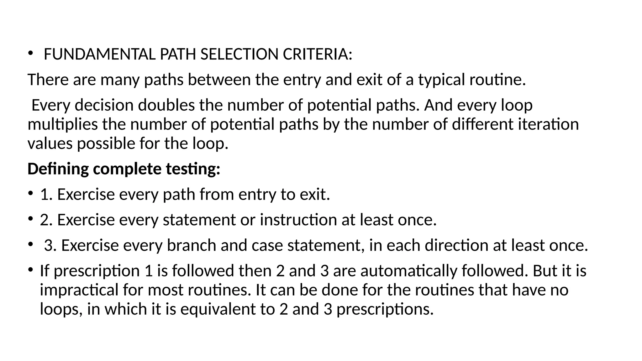 • FUNDAMENTAL PATH SELECTION CRITERIA:
There are many paths between the entry and exit of a typical routine.
Every decision doubles the number of potential paths. And every loop
multiplies the number of potential paths by the number of different iteration
values possible for the loop.
Defining complete testing:
• 1. Exercise every path from entry to exit.
• 2. Exercise every statement or instruction at least once.
• 3. Exercise every branch and case statement, in each direction at least once.
• If prescription 1 is followed then 2 and 3 are automatically followed. But it is
impractical for most routines. It can be done for the routines that have no
loops, in which it is equivalent to 2 and 3 prescriptions.
 