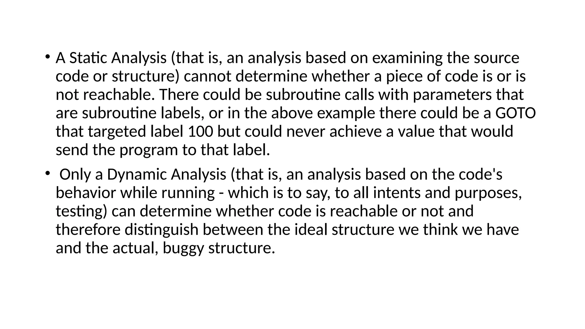 • A Static Analysis (that is, an analysis based on examining the source
code or structure) cannot determine whether a piece of code is or is
not reachable. There could be subroutine calls with parameters that
are subroutine labels, or in the above example there could be a GOTO
that targeted label 100 but could never achieve a value that would
send the program to that label.
• Only a Dynamic Analysis (that is, an analysis based on the code's
behavior while running - which is to say, to all intents and purposes,
testing) can determine whether code is reachable or not and
therefore distinguish between the ideal structure we think we have
and the actual, buggy structure.
 