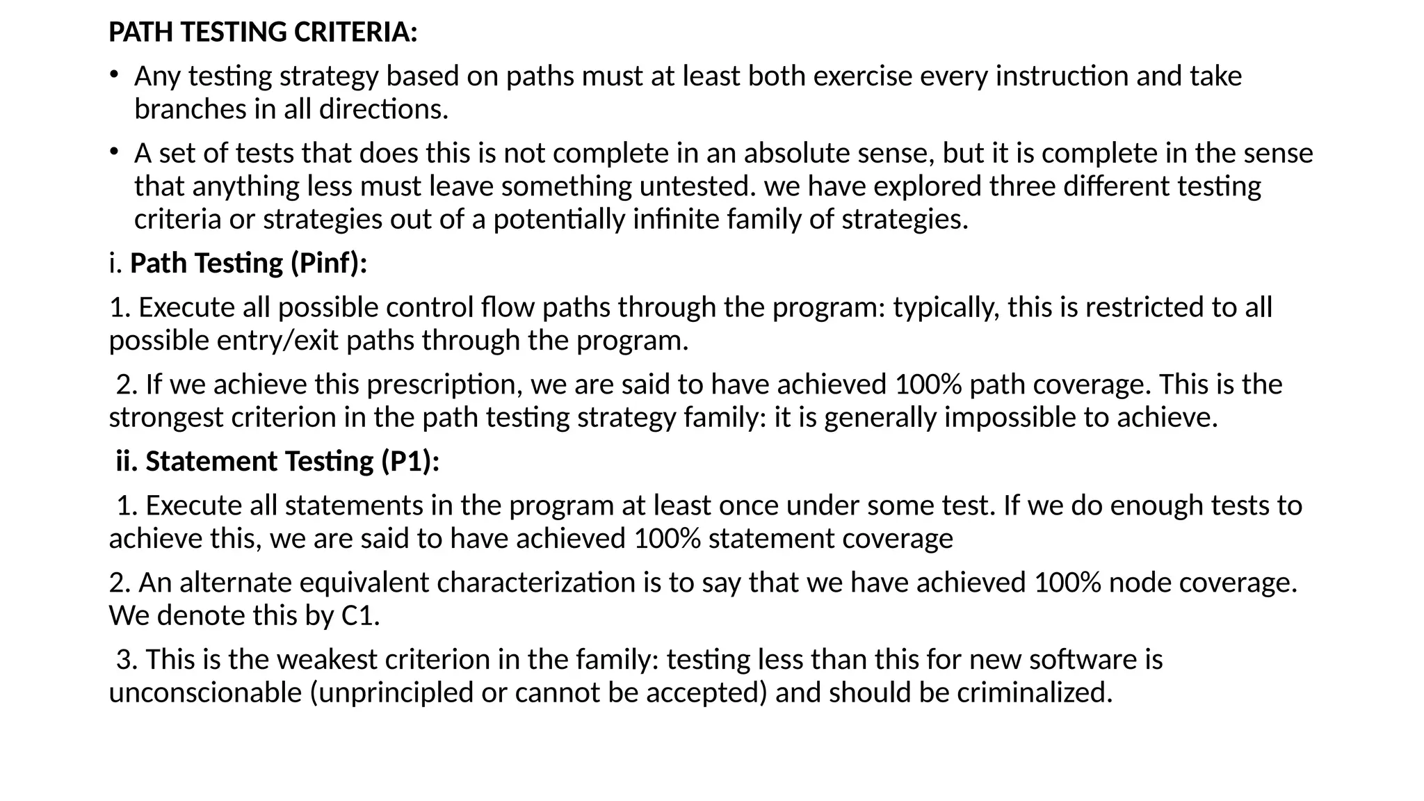 PATH TESTING CRITERIA:
• Any testing strategy based on paths must at least both exercise every instruction and take
branches in all directions.
• A set of tests that does this is not complete in an absolute sense, but it is complete in the sense
that anything less must leave something untested. we have explored three different testing
criteria or strategies out of a potentially infinite family of strategies.
i. Path Testing (Pinf):
1. Execute all possible control flow paths through the program: typically, this is restricted to all
possible entry/exit paths through the program.
2. If we achieve this prescription, we are said to have achieved 100% path coverage. This is the
strongest criterion in the path testing strategy family: it is generally impossible to achieve.
ii. Statement Testing (P1):
1. Execute all statements in the program at least once under some test. If we do enough tests to
achieve this, we are said to have achieved 100% statement coverage
2. An alternate equivalent characterization is to say that we have achieved 100% node coverage.
We denote this by C1.
3. This is the weakest criterion in the family: testing less than this for new software is
unconscionable (unprincipled or cannot be accepted) and should be criminalized.
 