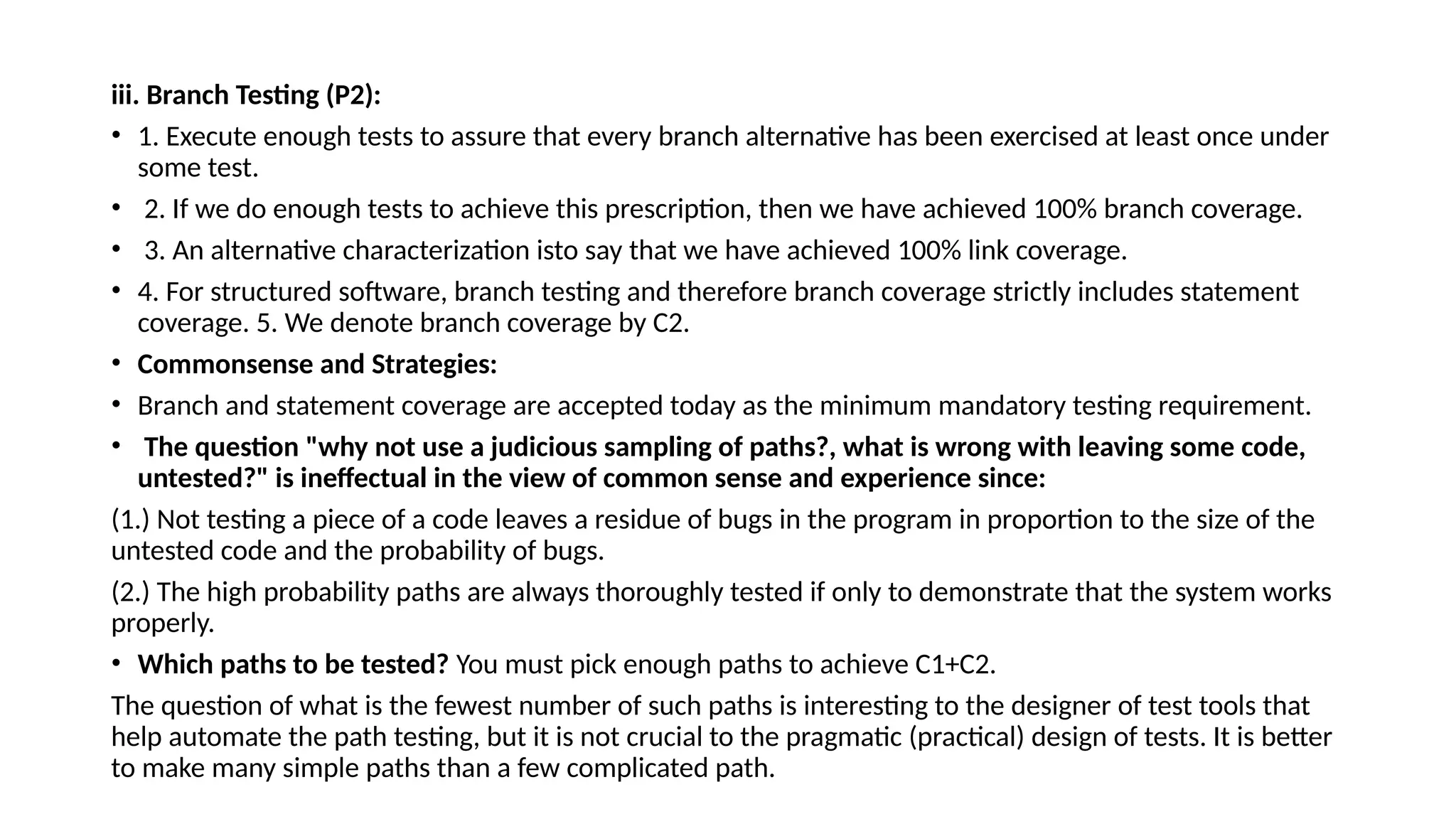 iii. Branch Testing (P2):
• 1. Execute enough tests to assure that every branch alternative has been exercised at least once under
some test.
• 2. If we do enough tests to achieve this prescription, then we have achieved 100% branch coverage.
• 3. An alternative characterization isto say that we have achieved 100% link coverage.
• 4. For structured software, branch testing and therefore branch coverage strictly includes statement
coverage. 5. We denote branch coverage by C2.
• Commonsense and Strategies:
• Branch and statement coverage are accepted today as the minimum mandatory testing requirement.
• The question "why not use a judicious sampling of paths?, what is wrong with leaving some code,
untested?" is ineffectual in the view of common sense and experience since:
(1.) Not testing a piece of a code leaves a residue of bugs in the program in proportion to the size of the
untested code and the probability of bugs.
(2.) The high probability paths are always thoroughly tested if only to demonstrate that the system works
properly.
• Which paths to be tested? You must pick enough paths to achieve C1+C2.
The question of what is the fewest number of such paths is interesting to the designer of test tools that
help automate the path testing, but it is not crucial to the pragmatic (practical) design of tests. It is better
to make many simple paths than a few complicated path.
 