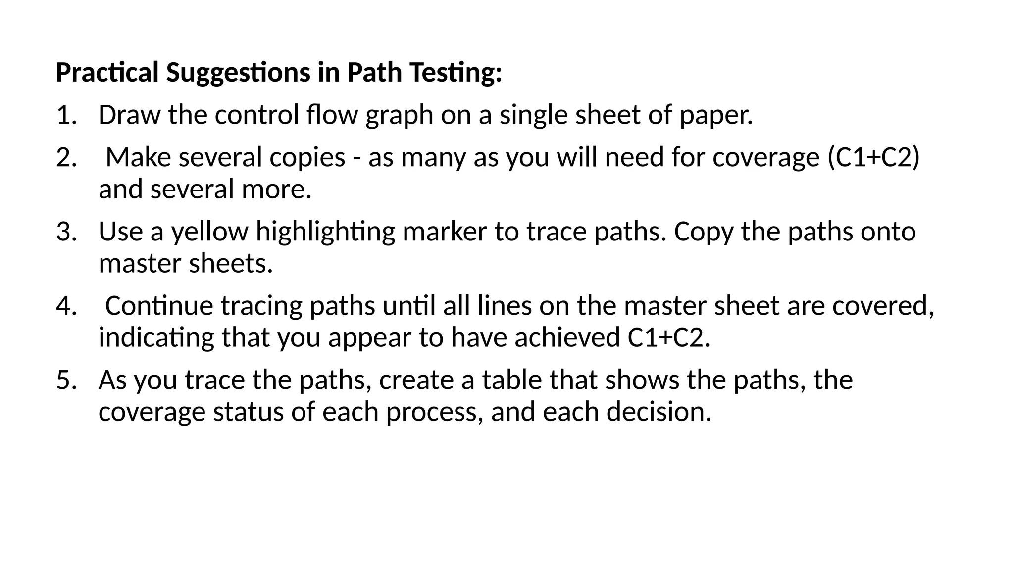 Practical Suggestions in Path Testing:
1. Draw the control flow graph on a single sheet of paper.
2. Make several copies - as many as you will need for coverage (C1+C2)
and several more.
3. Use a yellow highlighting marker to trace paths. Copy the paths onto
master sheets.
4. Continue tracing paths until all lines on the master sheet are covered,
indicating that you appear to have achieved C1+C2.
5. As you trace the paths, create a table that shows the paths, the
coverage status of each process, and each decision.
 
