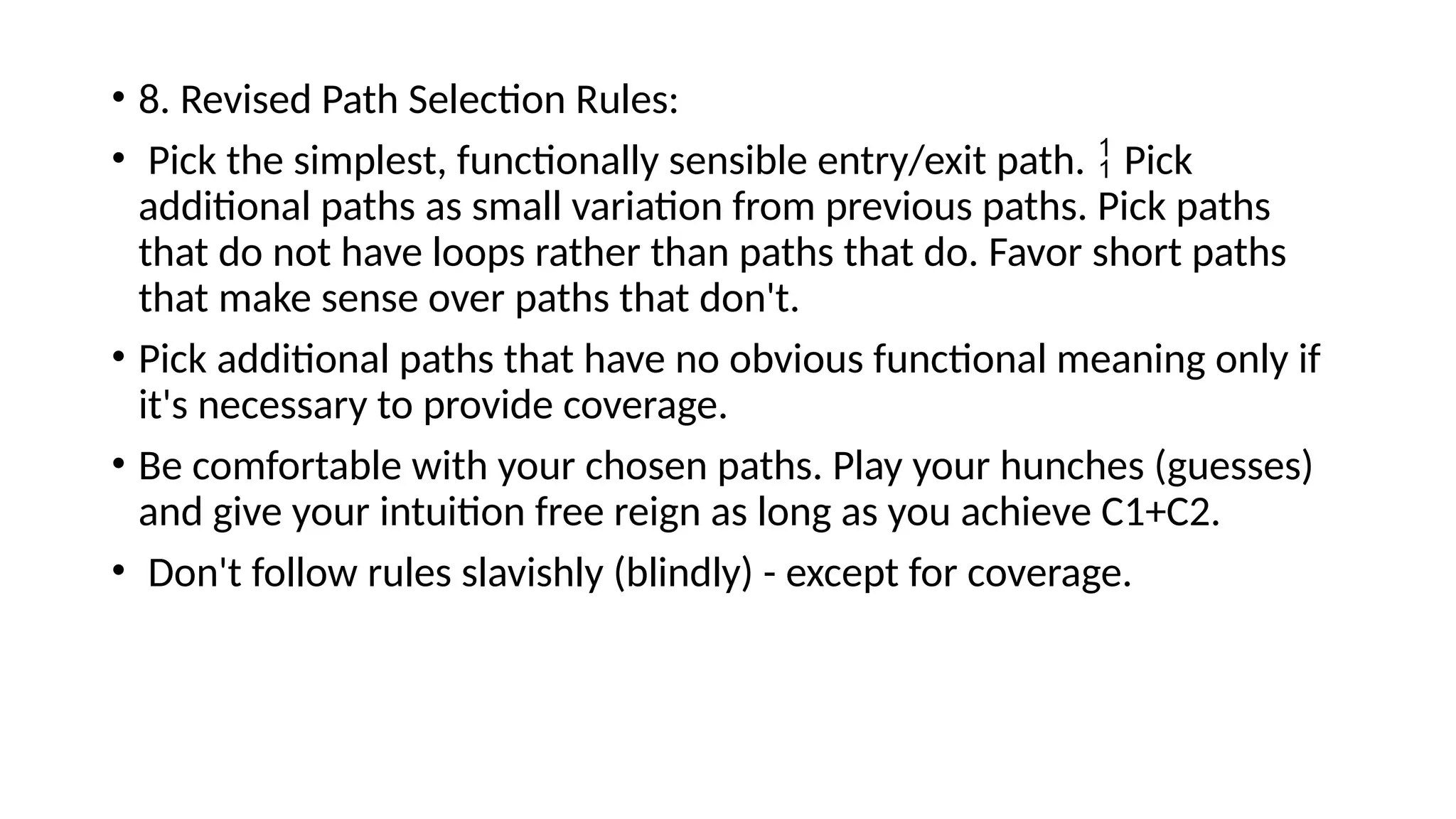 • 8. Revised Path Selection Rules:
• Pick the simplest, functionally sensible entry/exit path. Pick

additional paths as small variation from previous paths. Pick paths
that do not have loops rather than paths that do. Favor short paths
that make sense over paths that don't.
• Pick additional paths that have no obvious functional meaning only if
it's necessary to provide coverage.
• Be comfortable with your chosen paths. Play your hunches (guesses)
and give your intuition free reign as long as you achieve C1+C2.
• Don't follow rules slavishly (blindly) - except for coverage.
 