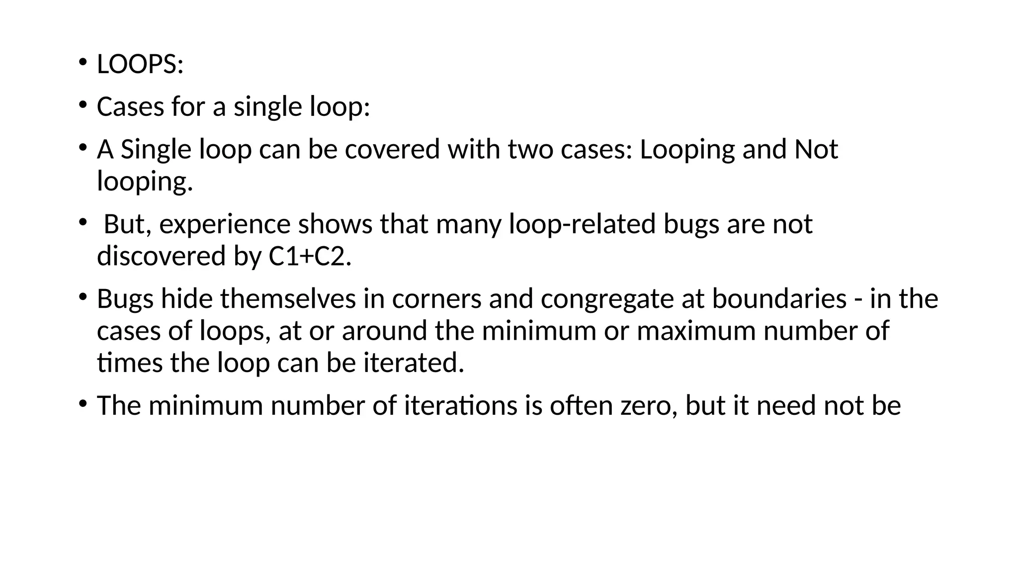 • LOOPS:
• Cases for a single loop:
• A Single loop can be covered with two cases: Looping and Not
looping.
• But, experience shows that many loop-related bugs are not
discovered by C1+C2.
• Bugs hide themselves in corners and congregate at boundaries - in the
cases of loops, at or around the minimum or maximum number of
times the loop can be iterated.
• The minimum number of iterations is often zero, but it need not be
 