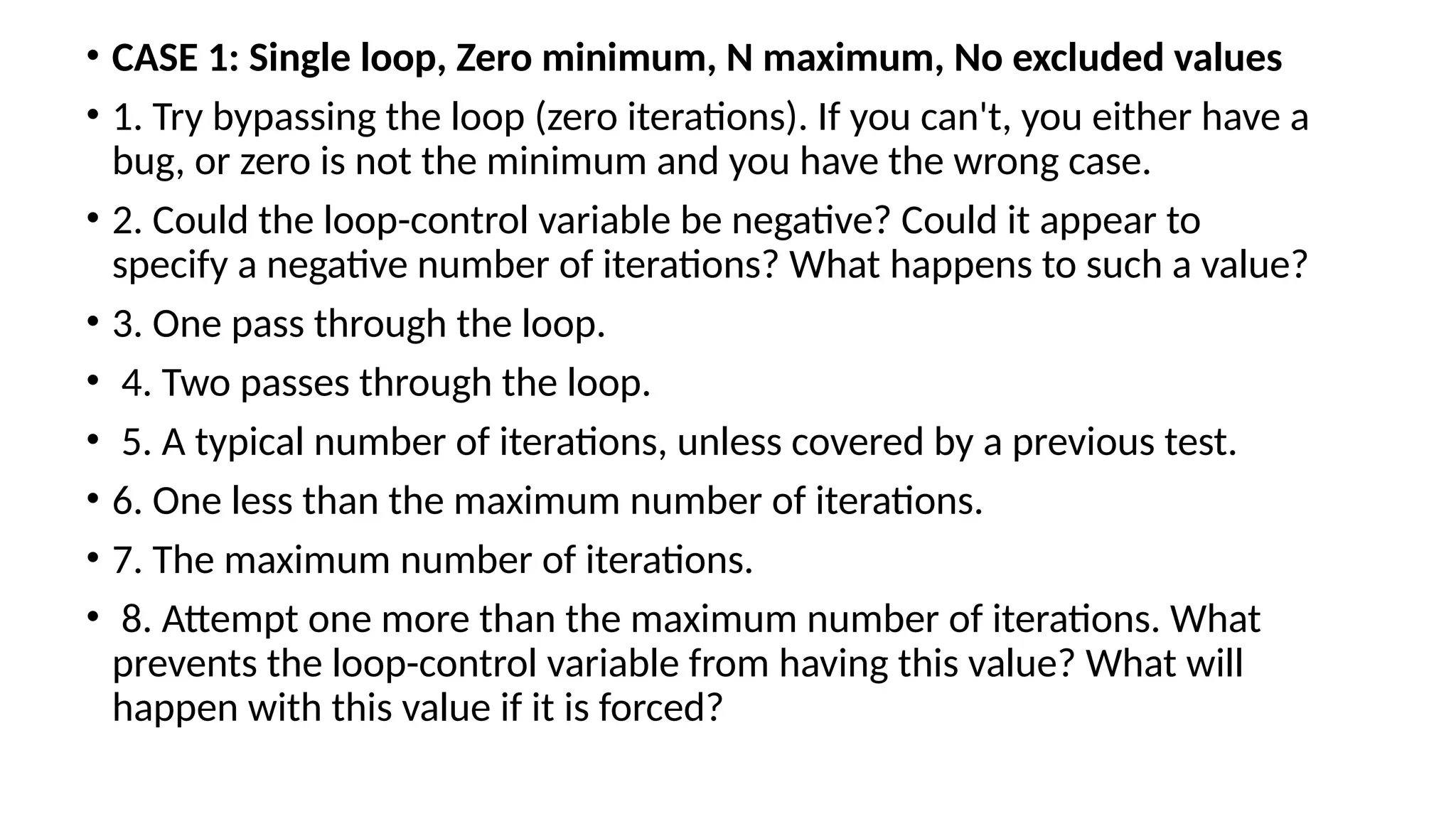• CASE 1: Single loop, Zero minimum, N maximum, No excluded values
• 1. Try bypassing the loop (zero iterations). If you can't, you either have a
bug, or zero is not the minimum and you have the wrong case.
• 2. Could the loop-control variable be negative? Could it appear to
specify a negative number of iterations? What happens to such a value?
• 3. One pass through the loop.
• 4. Two passes through the loop.
• 5. A typical number of iterations, unless covered by a previous test.
• 6. One less than the maximum number of iterations.
• 7. The maximum number of iterations.
• 8. Attempt one more than the maximum number of iterations. What
prevents the loop-control variable from having this value? What will
happen with this value if it is forced?
 