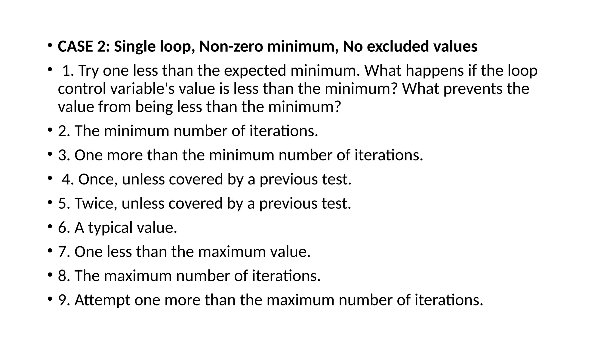• CASE 2: Single loop, Non-zero minimum, No excluded values
• 1. Try one less than the expected minimum. What happens if the loop
control variable's value is less than the minimum? What prevents the
value from being less than the minimum?
• 2. The minimum number of iterations.
• 3. One more than the minimum number of iterations.
• 4. Once, unless covered by a previous test.
• 5. Twice, unless covered by a previous test.
• 6. A typical value.
• 7. One less than the maximum value.
• 8. The maximum number of iterations.
• 9. Attempt one more than the maximum number of iterations.
 