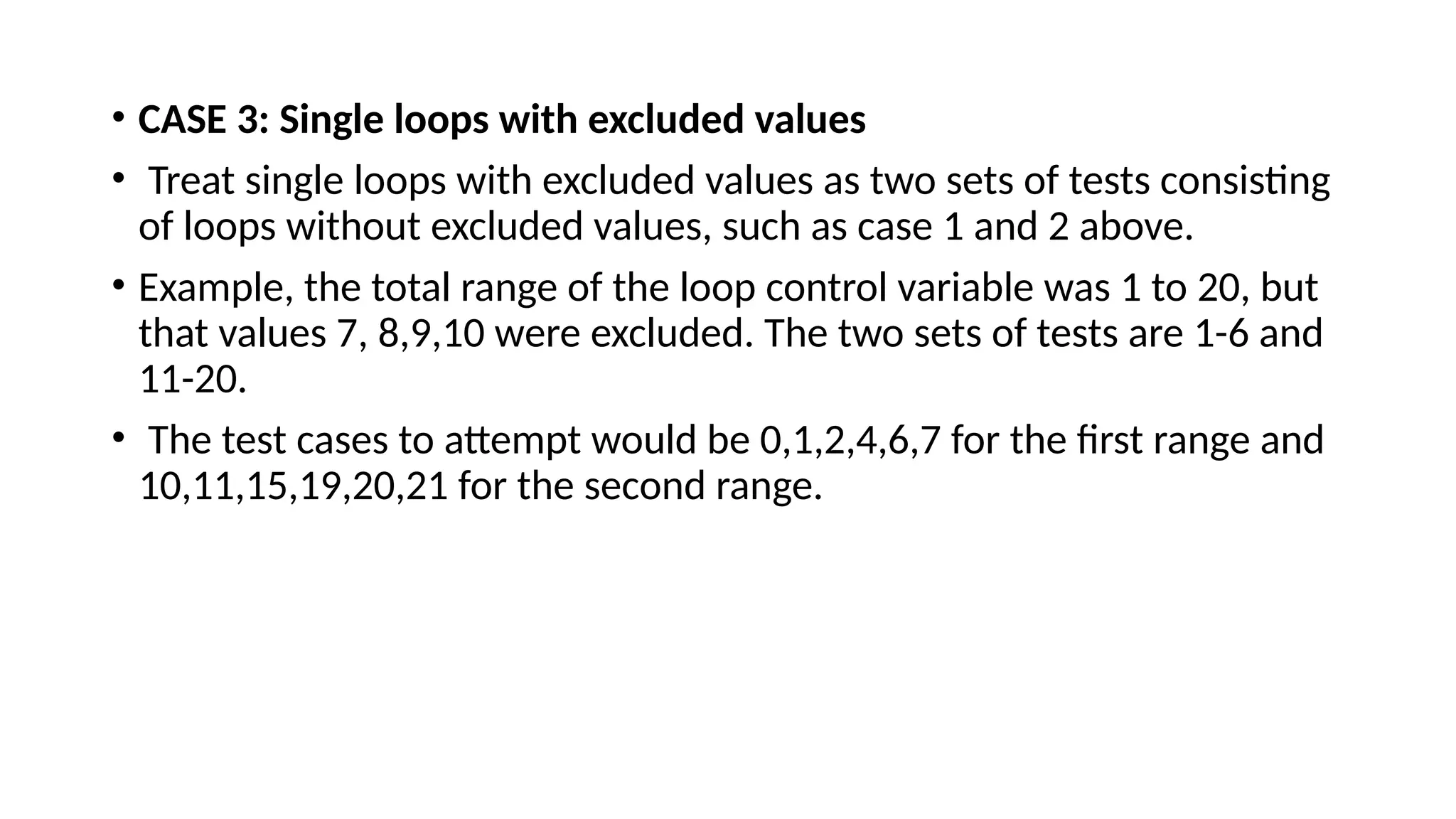 • CASE 3: Single loops with excluded values
• Treat single loops with excluded values as two sets of tests consisting
of loops without excluded values, such as case 1 and 2 above.
• Example, the total range of the loop control variable was 1 to 20, but
that values 7, 8,9,10 were excluded. The two sets of tests are 1-6 and
11-20.
• The test cases to attempt would be 0,1,2,4,6,7 for the first range and
10,11,15,19,20,21 for the second range.
 