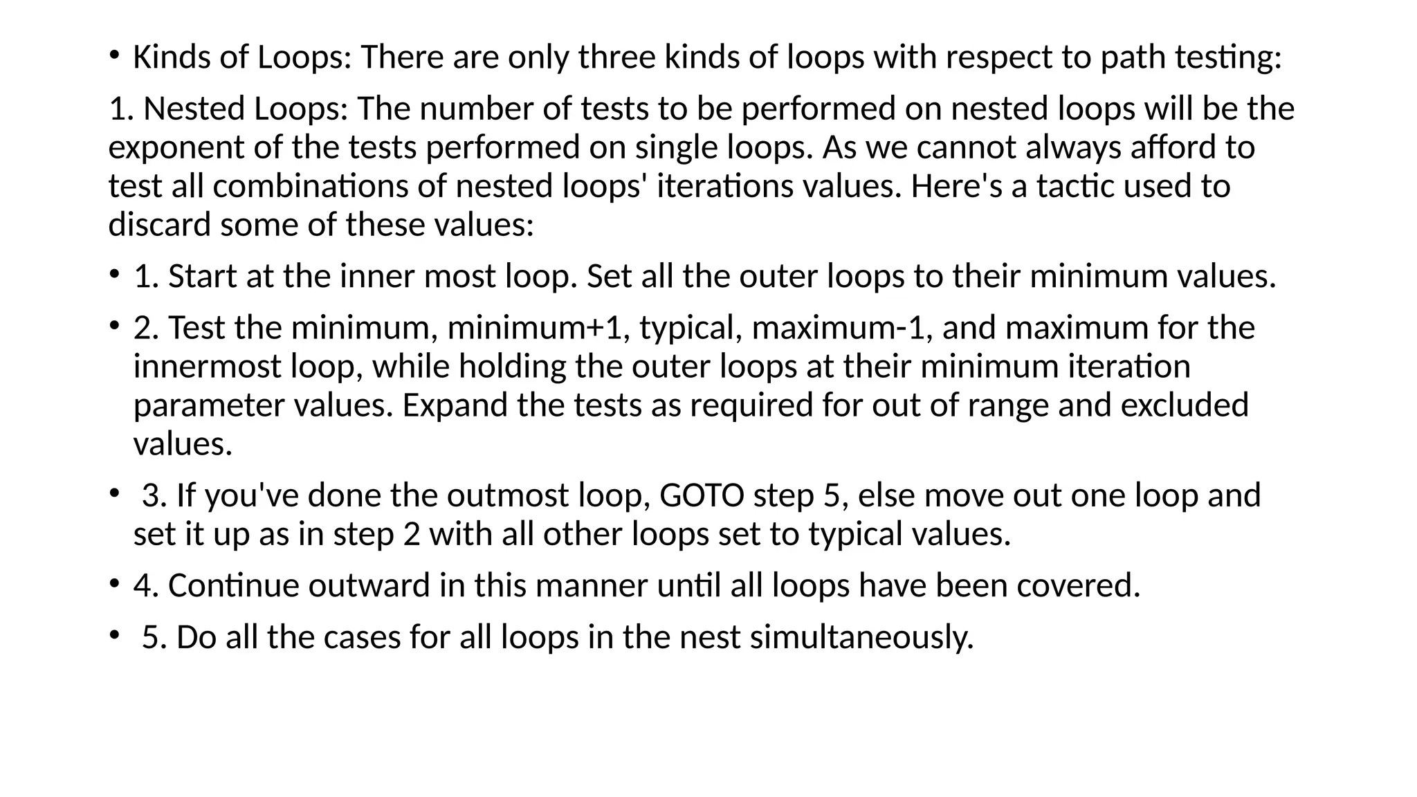 • Kinds of Loops: There are only three kinds of loops with respect to path testing:
1. Nested Loops: The number of tests to be performed on nested loops will be the
exponent of the tests performed on single loops. As we cannot always afford to
test all combinations of nested loops' iterations values. Here's a tactic used to
discard some of these values:
• 1. Start at the inner most loop. Set all the outer loops to their minimum values.
• 2. Test the minimum, minimum+1, typical, maximum-1, and maximum for the
innermost loop, while holding the outer loops at their minimum iteration
parameter values. Expand the tests as required for out of range and excluded
values.
• 3. If you've done the outmost loop, GOTO step 5, else move out one loop and
set it up as in step 2 with all other loops set to typical values.
• 4. Continue outward in this manner until all loops have been covered.
• 5. Do all the cases for all loops in the nest simultaneously.
 
