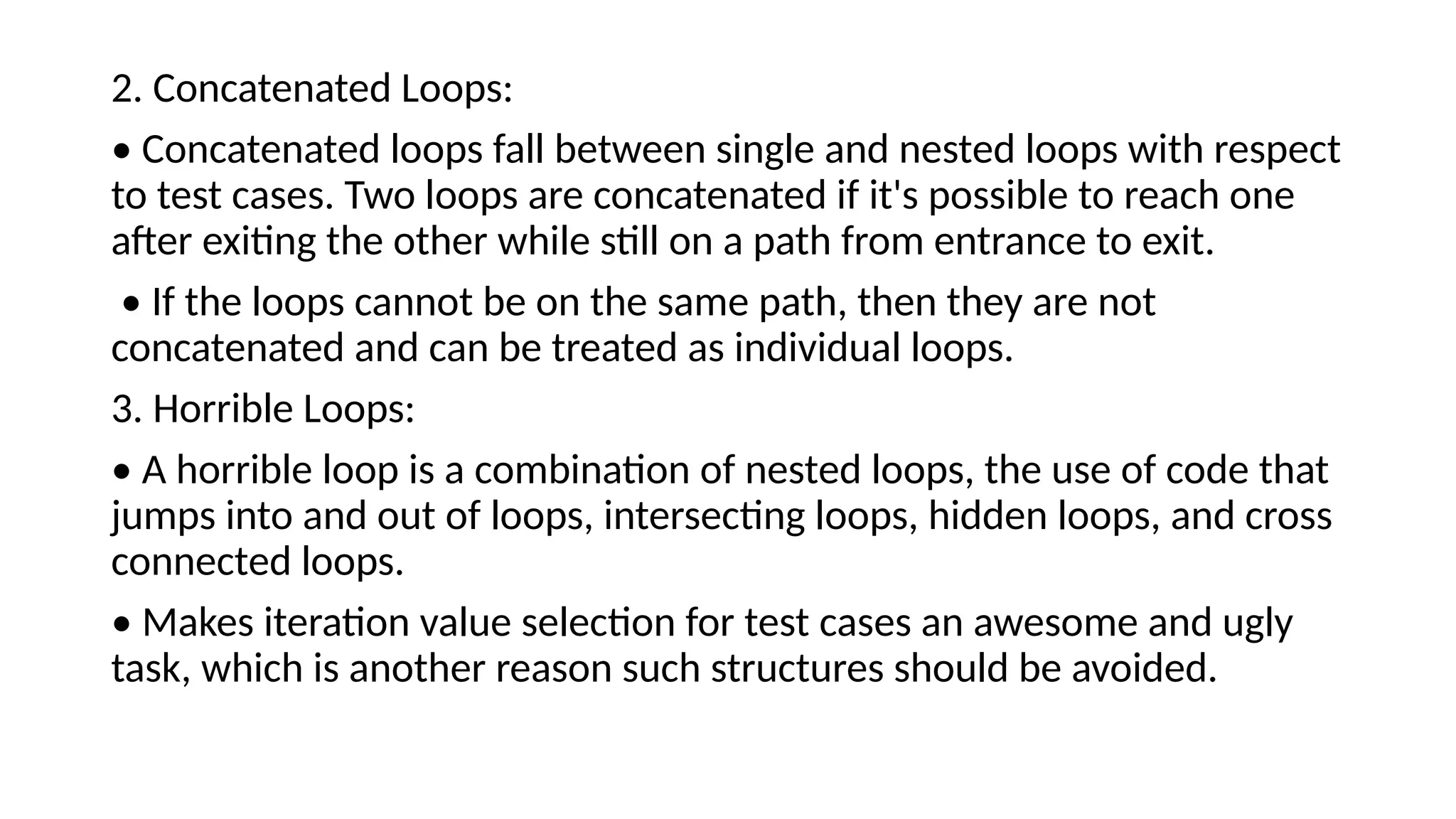 2. Concatenated Loops:
• Concatenated loops fall between single and nested loops with respect
to test cases. Two loops are concatenated if it's possible to reach one
after exiting the other while still on a path from entrance to exit.
• If the loops cannot be on the same path, then they are not
concatenated and can be treated as individual loops.
3. Horrible Loops:
• A horrible loop is a combination of nested loops, the use of code that
jumps into and out of loops, intersecting loops, hidden loops, and cross
connected loops.
• Makes iteration value selection for test cases an awesome and ugly
task, which is another reason such structures should be avoided.
 