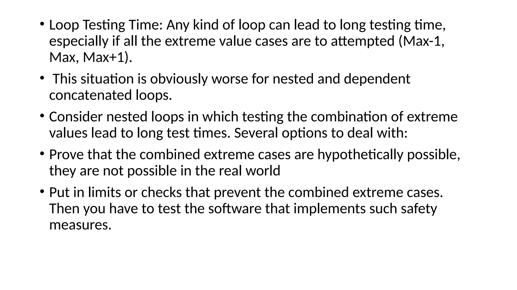 • Loop Testing Time: Any kind of loop can lead to long testing time,
especially if all the extreme value cases are to attempted (Max-1,
Max, Max+1).
• This situation is obviously worse for nested and dependent
concatenated loops.
• Consider nested loops in which testing the combination of extreme
values lead to long test times. Several options to deal with:
• Prove that the combined extreme cases are hypothetically possible,
they are not possible in the real world
• Put in limits or checks that prevent the combined extreme cases.
Then you have to test the software that implements such safety
measures.
 