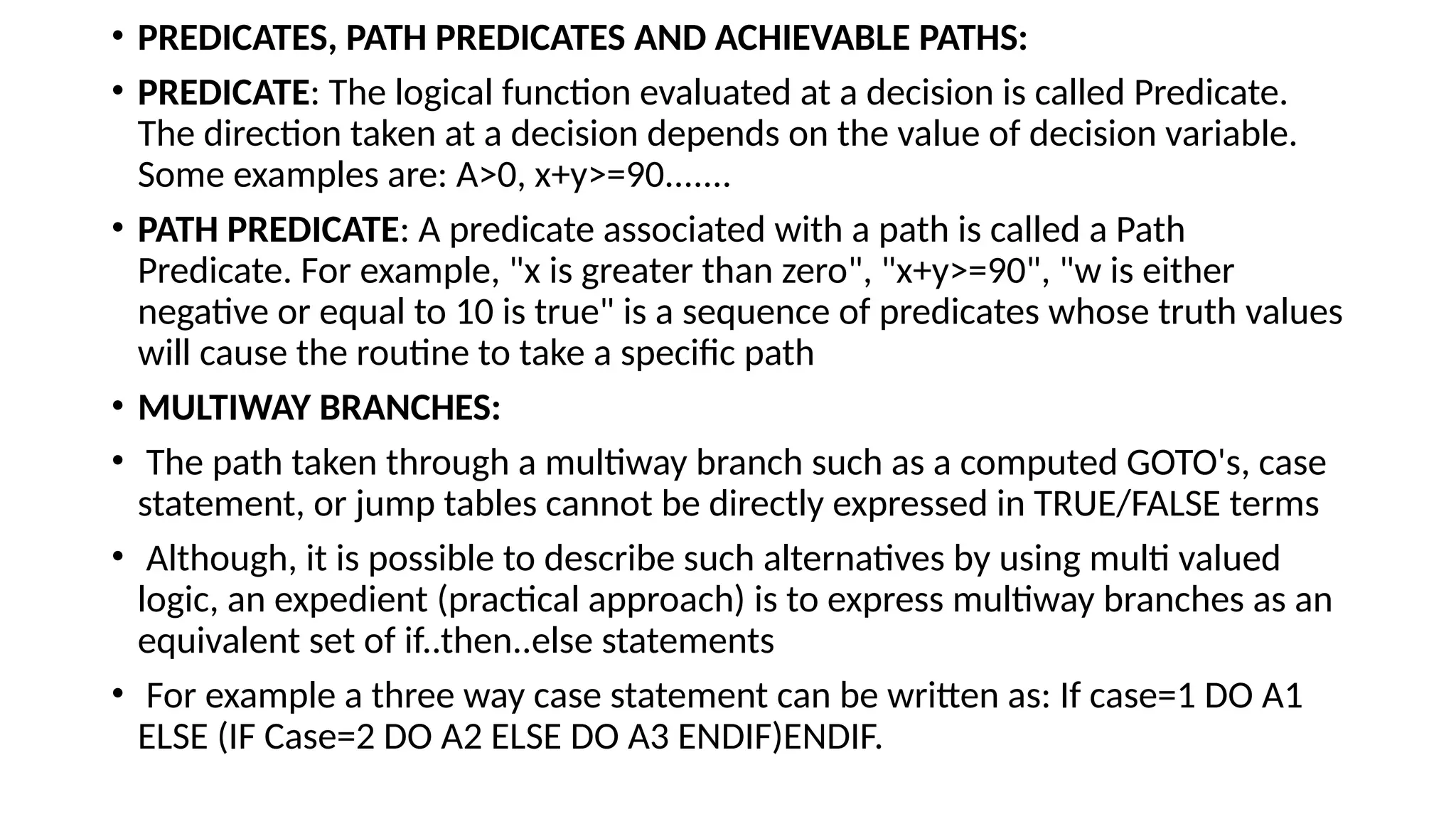 • PREDICATES, PATH PREDICATES AND ACHIEVABLE PATHS:
• PREDICATE: The logical function evaluated at a decision is called Predicate.
The direction taken at a decision depends on the value of decision variable.
Some examples are: A>0, x+y>=90.......
• PATH PREDICATE: A predicate associated with a path is called a Path
Predicate. For example, "x is greater than zero", "x+y>=90", "w is either
negative or equal to 10 is true" is a sequence of predicates whose truth values
will cause the routine to take a specific path
• MULTIWAY BRANCHES:
• The path taken through a multiway branch such as a computed GOTO's, case
statement, or jump tables cannot be directly expressed in TRUE/FALSE terms
• Although, it is possible to describe such alternatives by using multi valued
logic, an expedient (practical approach) is to express multiway branches as an
equivalent set of if..then..else statements
• For example a three way case statement can be written as: If case=1 DO A1
ELSE (IF Case=2 DO A2 ELSE DO A3 ENDIF)ENDIF.
 