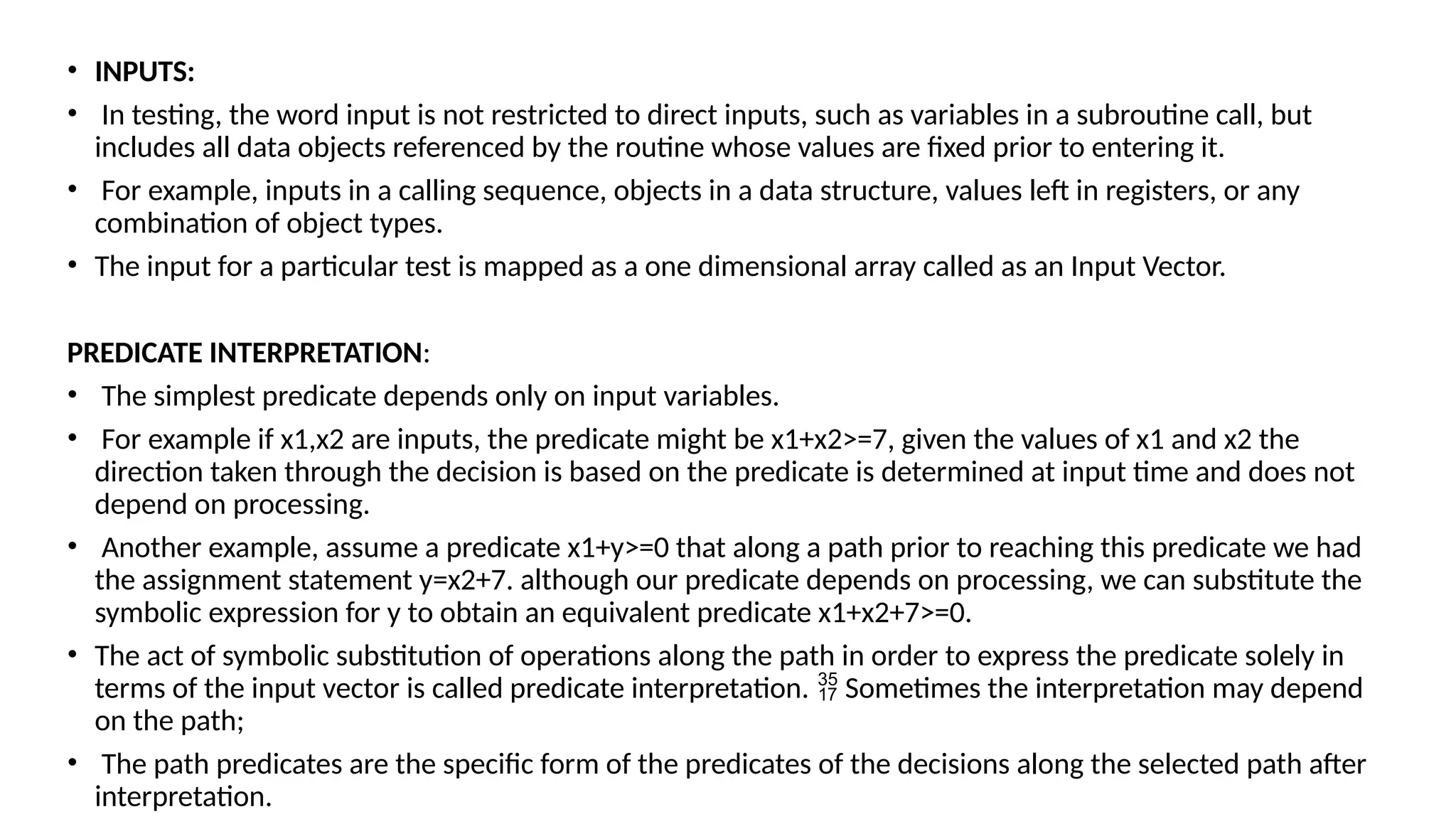 • INPUTS:
• In testing, the word input is not restricted to direct inputs, such as variables in a subroutine call, but
includes all data objects referenced by the routine whose values are fixed prior to entering it.
• For example, inputs in a calling sequence, objects in a data structure, values left in registers, or any
combination of object types.
• The input for a particular test is mapped as a one dimensional array called as an Input Vector.
PREDICATE INTERPRETATION:
• The simplest predicate depends only on input variables.
• For example if x1,x2 are inputs, the predicate might be x1+x2>=7, given the values of x1 and x2 the
direction taken through the decision is based on the predicate is determined at input time and does not
depend on processing.
• Another example, assume a predicate x1+y>=0 that along a path prior to reaching this predicate we had
the assignment statement y=x2+7. although our predicate depends on processing, we can substitute the
symbolic expression for y to obtain an equivalent predicate x1+x2+7>=0.
• The act of symbolic substitution of operations along the path in order to express the predicate solely in
terms of the input vector is called predicate interpretation. Sometimes the interpretation may depend

on the path;
• The path predicates are the specific form of the predicates of the decisions along the selected path after
interpretation.
 