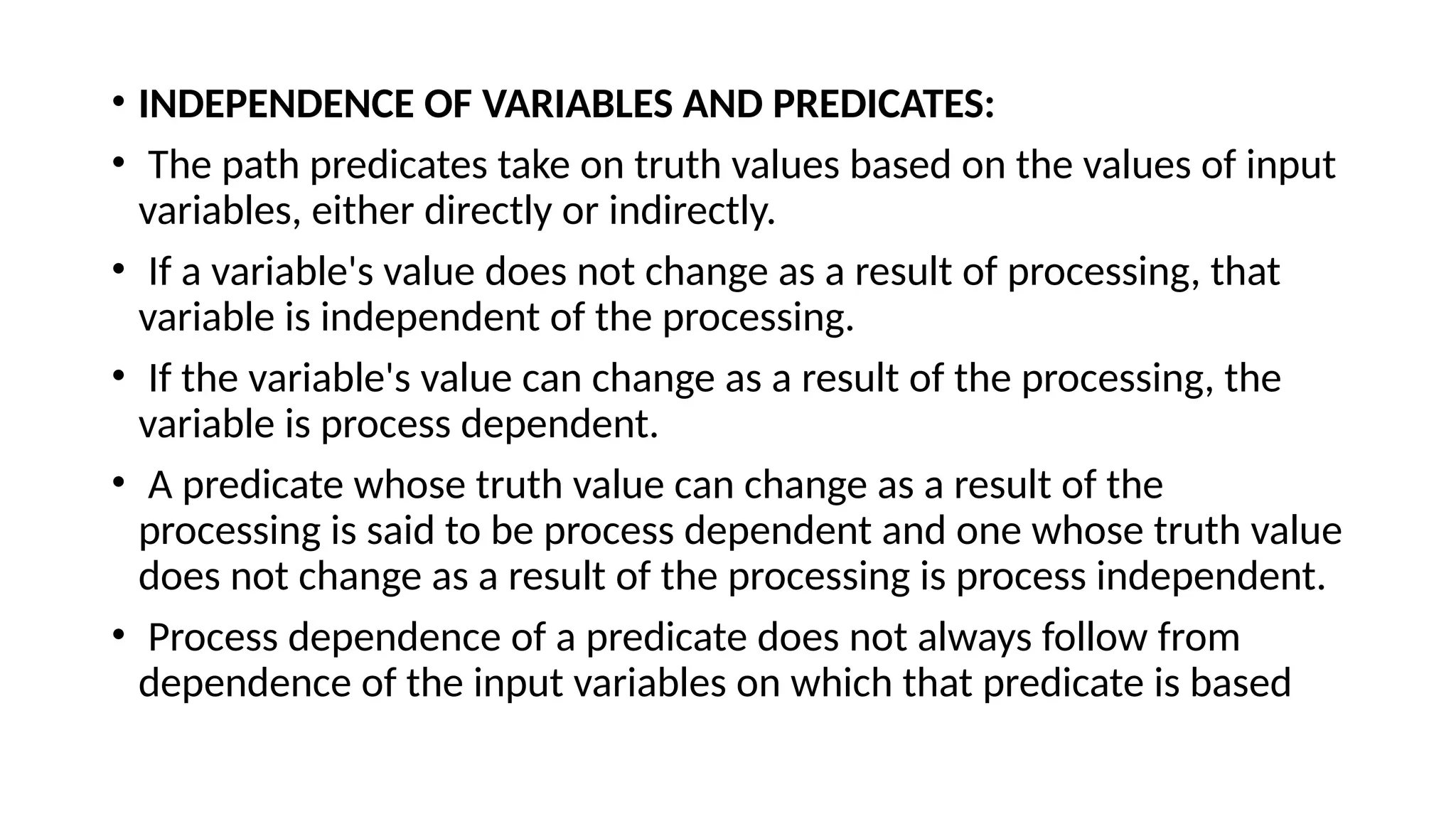 • INDEPENDENCE OF VARIABLES AND PREDICATES:
• The path predicates take on truth values based on the values of input
variables, either directly or indirectly.
• If a variable's value does not change as a result of processing, that
variable is independent of the processing.
• If the variable's value can change as a result of the processing, the
variable is process dependent.
• A predicate whose truth value can change as a result of the
processing is said to be process dependent and one whose truth value
does not change as a result of the processing is process independent.
• Process dependence of a predicate does not always follow from
dependence of the input variables on which that predicate is based
 