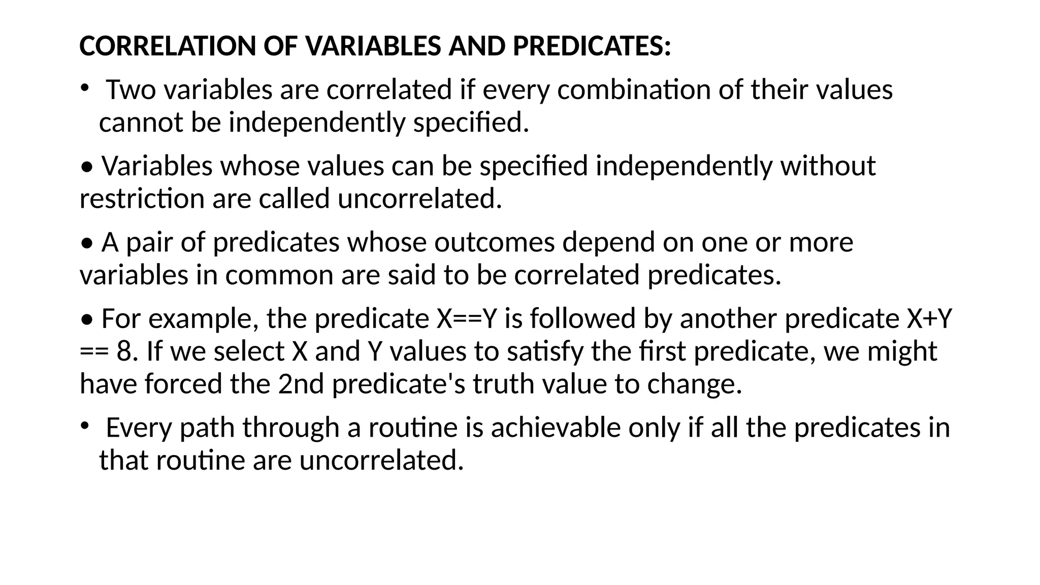 CORRELATION OF VARIABLES AND PREDICATES:
• Two variables are correlated if every combination of their values
cannot be independently specified.
• Variables whose values can be specified independently without
restriction are called uncorrelated.
• A pair of predicates whose outcomes depend on one or more
variables in common are said to be correlated predicates.
• For example, the predicate X==Y is followed by another predicate X+Y
== 8. If we select X and Y values to satisfy the first predicate, we might
have forced the 2nd predicate's truth value to change.
• Every path through a routine is achievable only if all the predicates in
that routine are uncorrelated.
 