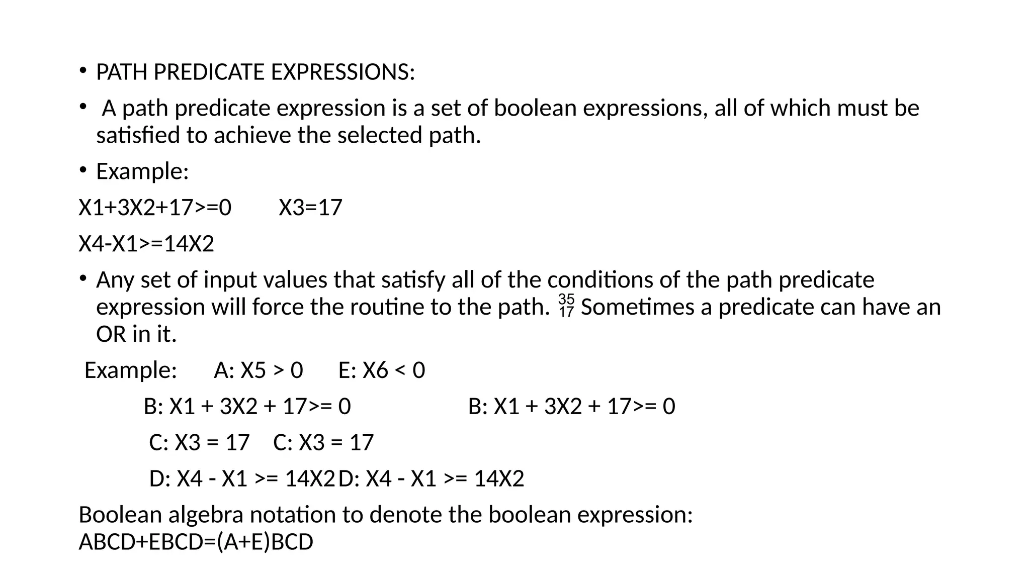 • PATH PREDICATE EXPRESSIONS:
• A path predicate expression is a set of boolean expressions, all of which must be
satisfied to achieve the selected path.
• Example:
X1+3X2+17>=0 X3=17
X4-X1>=14X2
• Any set of input values that satisfy all of the conditions of the path predicate
expression will force the routine to the path. Sometimes a predicate can have an

OR in it.
Example: A: X5 > 0 E: X6 < 0
B: X1 + 3X2 + 17>= 0 B: X1 + 3X2 + 17>= 0
C: X3 = 17 C: X3 = 17
D: X4 - X1 >= 14X2D: X4 - X1 >= 14X2
Boolean algebra notation to denote the boolean expression:
ABCD+EBCD=(A+E)BCD
 