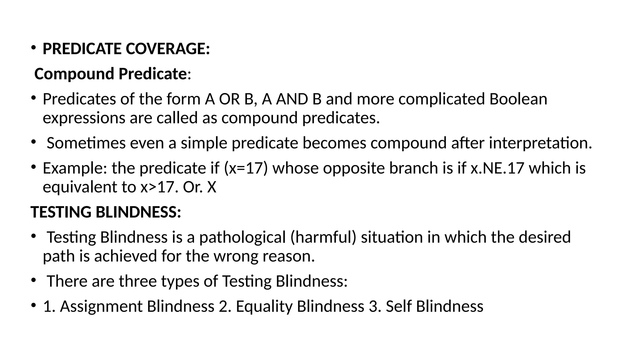 • PREDICATE COVERAGE:
Compound Predicate:
• Predicates of the form A OR B, A AND B and more complicated Boolean
expressions are called as compound predicates.
• Sometimes even a simple predicate becomes compound after interpretation.
• Example: the predicate if (x=17) whose opposite branch is if x.NE.17 which is
equivalent to x>17. Or. X
TESTING BLINDNESS:
• Testing Blindness is a pathological (harmful) situation in which the desired
path is achieved for the wrong reason.
• There are three types of Testing Blindness:
• 1. Assignment Blindness 2. Equality Blindness 3. Self Blindness
 