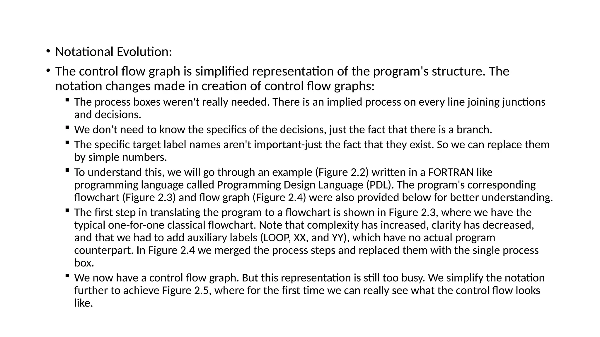 • Notational Evolution:
• The control flow graph is simplified representation of the program's structure. The
notation changes made in creation of control flow graphs:
 The process boxes weren't really needed. There is an implied process on every line joining junctions
and decisions.
 We don't need to know the specifics of the decisions, just the fact that there is a branch.
 The specific target label names aren't important-just the fact that they exist. So we can replace them
by simple numbers.
 To understand this, we will go through an example (Figure 2.2) written in a FORTRAN like
programming language called Programming Design Language (PDL). The program's corresponding
flowchart (Figure 2.3) and flow graph (Figure 2.4) were also provided below for better understanding.
 The first step in translating the program to a flowchart is shown in Figure 2.3, where we have the
typical one-for-one classical flowchart. Note that complexity has increased, clarity has decreased,
and that we had to add auxiliary labels (LOOP, XX, and YY), which have no actual program
counterpart. In Figure 2.4 we merged the process steps and replaced them with the single process
box.
 We now have a control flow graph. But this representation is still too busy. We simplify the notation
further to achieve Figure 2.5, where for the first time we can really see what the control flow looks
like.
 