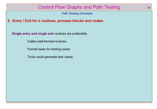 ref boris beizer 13
Control Flow Graphs and Path Testing
Path Testing Concepts..
2. Entry / Exit for a routines, process blocks and nodes.
Single entry and single exit routines are preferable.
Called well-formed routines.
Formal basis for testing exists.
Tools could generate test cases.
L2
 