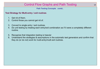 ref boris beizer 16
Control Flow Graphs and Path Testing
Path Testing Concepts contd..
Test Strategy for Multi-entry / exit routines
1. Get rid of them.
2. Control those you cannot get rid of.
3. Convert to single entry / exit routines.
4. Do unit testing by treating each entry/exit combination as if it were a completely different
routine.
5. Recognize that integration testing is heavier
6. Understand the strategies & assumptions in the automatic test generators and confirm that
they do (or do not) work for multi-entry/multi exit routines.
L2
 