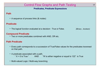 ref boris beizer 32
Control Flow Graphs and Path Testing
Predicates, Predicate Expressions
Predicates, Predicate Expressions
Path
• A sequence of process links (& nodes)
Predicate
• The logical function evaluated at a decision : True or False. (Binary , boolean)
Compound Predicate
• Two or more predicates combined with AND, OR etc.
Path Predicate
• Every path corresponds to a succession of True/False values for the predicates traversed
on that path.
• A predicate associated with a path.
“ X > 0 is True “ AND “W is either negative or equal to 122” is True
• Multi-valued Logic / Multi-way branching
L3
 