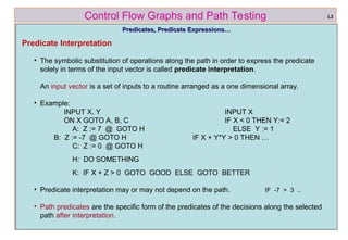ref boris beizer 33
Control Flow Graphs and Path Testing
Predicates, Predicate Expressions…
Predicates, Predicate Expressions…
Predicate Interpretation
• The symbolic substitution of operations along the path in order to express the predicate
solely in terms of the input vector is called predicate interpretation.
An input vector is a set of inputs to a routine arranged as a one dimensional array.
• Example:
INPUT X, Y INPUT X
ON X GOTO A, B, C IF X < 0 THEN Y:= 2
A: Z := 7 @ GOTO H ELSE Y := 1
B: Z := -7 @ GOTO H IF X + Y*Y > 0 THEN …
C: Z := 0 @ GOTO H
H: DO SOMETHING
K: IF X + Z > 0 GOTO GOOD ELSE GOTO BETTER
• Predicate interpretation may or may not depend on the path. IF -7 > 3 ..
• Path predicates are the specific form of the predicates of the decisions along the selected
path after interpretation.
L3
 