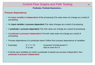 ref boris beizer 34
Control Flow Graphs and Path Testing
Predicates, Predicate Expressions…
Predicates, Predicate Expressions…
Process Dependency
• An input variable is independent of the processing if its value does not change as a result of
processing.
• An input variable is process dependent if its value changes as a result of processing.
• A predicate is process dependent if its truth value can change as a result of processing.
• A predicate is process independent if its truth value does not change as a result of
processing.
• Process dependence of a predicate doesn’t follow from process dependence of variables
• Examples: X + Y = 10 Increment X & Decrement Y.
X is odd Add an even # to X
• If all the input variables (on which a predicate is based) are process independent, then
predicate is process independent.
L3
 