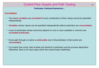 ref boris beizer 35
Control Flow Graphs and Path Testing
Predicates, Predicate Expressions…
Predicates, Predicate Expressions…
Correlation
• Two input variables are correlated if every combination of their values cannot be specified
independently.
• Variables whose values can be specified independently without restriction are uncorrelated.
• A pair of predicates whose outcomes depend on one or more variables in common are
correlated predicates.
• Every path through a routine is achievable only if all predicates in that routine are
uncorrelated.
• If a routine has a loop, then at least one decision’s predicate must be process dependent.
Otherwise, there is an input value which the routine loops indefinitely.
L3
 