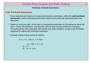 ref boris beizer 36
Control Flow Graphs and Path Testing
Predicates, Predicate Expressions…
Predicates, Predicate Expressions…
Path Predicate Expression
• Every selected path leads to an associated boolean expression, called the path predicate
expression, which characterizes the input values (if any) that will cause that path to be
traversed.
• Select an entry/exit path. Write down un-interpreted predicates for the decisions along the
path. If there are iterations, note also the value of loop-control variable for that pass.
Converting these into predicates that contain only input variables, we get a set of boolean
expressions called path predicate expression.
• Example (inputs being numerical values):
If X 5 > 0 .OR. X 6 < 0 then
X1 + 3X2 + 17 >= 0
X3 = 17
X4 – X1 >= 14 X2
L3
 