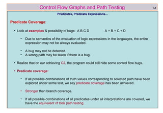ref boris beizer 38
Control Flow Graphs and Path Testing
Predicates, Predicate Expressions…
Predicates, Predicate Expressions…
Predicate Coverage:
• Look at examples & possibility of bugs: A B C D A + B + C + D
• Due to semantics of the evaluation of logic expressions in the languages, the entire
expression may not be always evaluated.
• A bug may not be detected.
• A wrong path may be taken if there is a bug.
• Realize that on our achieving C2, the program could still hide some control flow bugs.
• Predicate coverage:
• If all possible combinations of truth values corresponding to selected path have been
explored under some test, we say predicate coverage has been achieved.
• Stronger than branch coverage.
• If all possible combinations of all predicates under all interpretations are covered, we
have the equivalent of total path testing.
L3
 