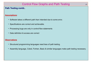 ref boris beizer 4
Control Flow Graphs and Path Testing
Path Testing contd..
Path Testing contd..
Assumptions:
• Software takes a different path than intended due to some error.
• Specifications are correct and achievable.
• Processing bugs are only in control flow statements
• Data definition & access are correct
Observations
• Structured programming languages need less of path testing.
• Assembly language, Cobol, Fortran, Basic & similar languages make path testing necessary.
L1
 