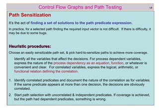 ref boris beizer 42
Control Flow Graphs and Path Testing
Path Sensitization
L5
Heuristic procedures:
Heuristic procedures:
Choose an easily sensitizable path set, & pick hard-to-sensitize paths to achieve more coverage.
Identify all the variables that affect the decisions. For process dependent variables,
express the nature of the process dependency as an equation, function, or whatever is
convenient and clear. For correlated variables, express the logical, arithmetic, or
functional relation defining the correlation.
1. Identify correlated predicates and document the nature of the correlation as for variables.
If the same predicate appears at more than one decision, the decisions are obviously
correlated.
2. Start path selection with uncorrelated & independent predicates. If coverage is achieved,
but the path had dependent predicates, something is wrong.
It’s the act of finding a set of solutions to the path predicate expression.
In practice, for a selected path finding the required input vector is not difficult. If there is difficulty, it
may be due to some bugs.
 
