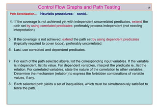ref boris beizer 43
Control Flow Graphs and Path Testing
Path Sensitization… Heuristic procedures: contd..
Heuristic procedures: contd..
4. If the coverage is not achieved yet with independent uncorrelated predicates, extend the
path set by using correlated predicates; preferably process independent (not needing
interpretation)
L5
5. If the coverage is not achieved, extend the path set by using dependent predicates
(typically required to cover loops), preferably uncorrelated.
6. Last, use correlated and dependent predicates.
7. For each of the path selected above, list the corresponding input variables. If the variable
is independent, list its value. For dependent variables, interpret the predicate ie., list the
relation. For correlated variables, state the nature of the correlation to other variables.
Determine the mechanism (relation) to express the forbidden combinations of variable
values, if any.
8. Each selected path yields a set of inequalities, which must be simultaneously satisfied to
force the path.
 