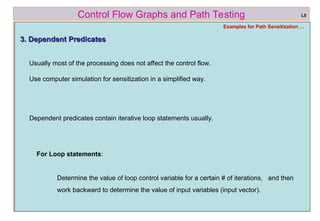 ref boris beizer 47
Control Flow Graphs and Path Testing L5
Examples for Path Sensitization …
3. Dependent Predicates
3. Dependent Predicates
Usually most of the processing does not affect the control flow.
Use computer simulation for sensitization in a simplified way.
Dependent predicates contain iterative loop statements usually.
For Loop statements:
Determine the value of loop control variable for a certain # of iterations, and then
work backward to determine the value of input variables (input vector).
 