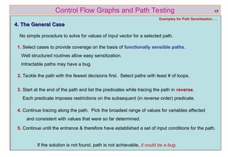 ref boris beizer 48
Control Flow Graphs and Path Testing L5
Examples for Path Sensitization …
4. The General Case
4. The General Case
No simple procedure to solve for values of input vector for a selected path.
1. Select cases to provide coverage on the basis of functionally sensible paths.
Well structured routines allow easy sensitization.
Intractable paths may have a bug.
If the solution is not found, path is not achievable, it could be a bug.
5. Continue until the entrance & therefore have established a set of input conditions for the path.
4. Continue tracing along the path. Pick the broadest range of values for variables affected
and consistent with values that were so far determined.
3. Start at the end of the path and list the predicates while tracing the path in reverse.
Each predicate imposes restrictions on the subsequent (in reverse order) predicate.
2. Tackle the path with the fewest decisions first. Select paths with least # of loops.
 