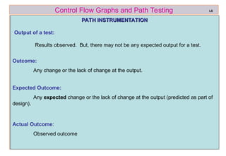 ref boris beizer 50
Control Flow Graphs and Path Testing
PATH INSTRUMENTATION
PATH INSTRUMENTATION
Output of a test:
Results observed. But, there may not be any expected output for a test.
L6
Expected Outcome:
Any expected change or the lack of change at the output (predicted as part of
design).
Actual Outcome:
Observed outcome
Outcome:
Any change or the lack of change at the output.
 