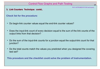 ref boris beizer 57
Control Flow Graphs and Path Testing
PATH INTRUMENTATION techniques…
3. Link Counters Technique: contd..
3. Link Counters Technique: contd..
Check list for the procedure:
L6
• Do begin-link counter values equal the end-link counter values?
• Does the input-link count of every decision equal to the sum of the link counts of the
output links from that decision?
• Do the sum of the input-link counts for a junction equal the output-link count for that
junction?
• Do the total counts match the values you predicted when you designed the covering
test set?
This procedure and the checklist could solve the problem of Instrumentation.
 