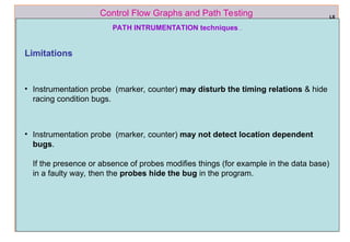 ref boris beizer 58
Control Flow Graphs and Path Testing
PATH INTRUMENTATION techniques…
L6
Limitations
• Instrumentation probe (marker, counter) may disturb the timing relations & hide
racing condition bugs.
• Instrumentation probe (marker, counter) may not detect location dependent
bugs.
If the presence or absence of probes modifies things (for example in the data base)
in a faulty way, then the probes hide the bug in the program.
 