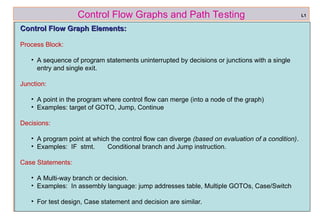 ref boris beizer 6
Control Flow Graphs and Path Testing
Control Flow Graph Elements:
Control Flow Graph Elements:
Process Block:
• A sequence of program statements uninterrupted by decisions or junctions with a single
entry and single exit.
Junction:
• A point in the program where control flow can merge (into a node of the graph)
• Examples: target of GOTO, Jump, Continue
Decisions:
• A program point at which the control flow can diverge (based on evaluation of a condition).
• Examples: IF stmt. Conditional branch and Jump instruction.
Case Statements:
• A Multi-way branch or decision.
• Examples: In assembly language: jump addresses table, Multiple GOTOs, Case/Switch
• For test design, Case statement and decision are similar.
L1
 