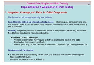 ref boris beizer 60
Control Flow Graphs and Path Testing L7
Implementation & Application of Path Testing
1. Integration, Coverage, and Paths in Called Components
• Mainly used in Unit testing, especially new software.
• In an Idealistic bottom-up integration test process – integrating one component at a time.
Use stubs for lower level component (sub-routines), test interfaces and then replace stubs by
real subroutines.
• In reality, integration proceeds in associated blocks of components. Stubs may be avoided.
Need to think about paths inside the subroutine.
To achieve C1 or C2 coverage:
• Predicate interpretation may require us to treat a subroutine as an in-line-code.
• Sensitization becomes more difficult.
• Selected path may be unachievable as the called components’ processing may block it.
Weaknesses of Path testing:
• It assumes that effective testing can be done one level at a time without bothering what
happens at lower levels.
• predicate coverage problems & blinding.
 