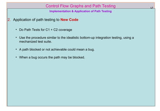 ref boris beizer 61
Control Flow Graphs and Path Testing L7
Implementation & Application of Path Testing
2. Application of path testing to New Code
• Do Path Tests for C1 + C2 coverage
• Use the procedure similar to the idealistic bottom-up integration testing, using a
mechanized test suite.
• A path blocked or not achievable could mean a bug.
• When a bug occurs the path may be blocked.
 