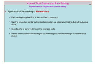 ref boris beizer 62
Control Flow Graphs and Path Testing L7
Implementation & Application of Path Testing
3. Application of path testing to Maintenance
• Path testing is applied first to the modified component.
• Use the procedure similar to the idealistic bottom-up integration testing, but without using
stubs.
• Select paths to achieve C2 over the changed code.
• Newer and more effective strategies could emerge to provide coverage in maintenance
phase.
 