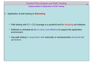 ref boris beizer 63
Control Flow Graphs and Path Testing L7
Implementation & Application of Path Testing
4. Application of path testing to Rehosting
• Path testing with C1 + C2 coverage is a powerful tool for rehosting old software.
• Software is rehosted as it’s no more cost effective to support the application
environment.
• Use path testing in conjunction with automatic or semiautomatic structural test
generators.
 