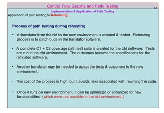 ref boris beizer 64
Control Flow Graphs and Path Testing L7
Process of path testing during rehosting
Process of path testing during rehosting
• A translator from the old to the new environment is created & tested. Rehosting
process is to catch bugs in the translator software.
Implementation & Application of Path Testing
Application of path testing to Rehosting..
• A complete C1 + C2 coverage path test suite is created for the old software. Tests
are run in the old environment. The outcomes become the specifications for the
rehosted software.
• Another translator may be needed to adapt the tests & outcomes to the new
environment.
• The cost of the process is high, but it avoids risks associated with rewriting the code.
• Once it runs on new environment, it can be optimized or enhanced for new
functionalities (which were not possible in the old environment.)
 