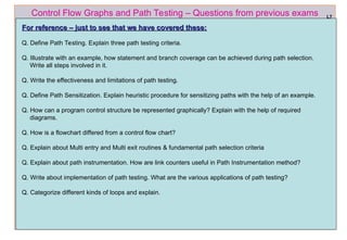 ref boris beizer 65
Control Flow Graphs and Path Testing – Questions from previous exams
For reference – just to see that we have covered these:
For reference – just to see that we have covered these:
Q. Define Path Testing. Explain three path testing criteria.
Q. Illustrate with an example, how statement and branch coverage can be achieved during path selection.
Write all steps involved in it.
Q. Write the effectiveness and limitations of path testing.
Q. Define Path Sensitization. Explain heuristic procedure for sensitizing paths with the help of an example.
Q. How can a program control structure be represented graphically? Explain with the help of required
diagrams.
Q. How is a flowchart differed from a control flow chart?
Q. Explain about Multi entry and Multi exit routines & fundamental path selection criteria
Q. Explain about path instrumentation. How are link counters useful in Path Instrumentation method?
Q. Write about implementation of path testing. What are the various applications of path testing?
Q. Categorize different kinds of loops and explain.
L7
 