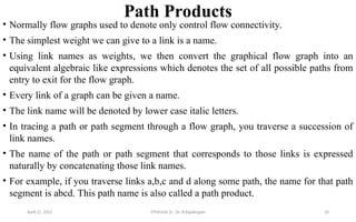 Path Products
• Normally flow graphs used to denote only control flow connectivity.
• The simplest weight we can give to a link is a name.
• Using link names as weights, we then convert the graphical flow graph into an
equivalent algebraic like expressions which denotes the set of all possible paths from
entry to exit for the flow graph.
• Every link of a graph can be given a name.
• The link name will be denoted by lower case italic letters.
• In tracing a path or path segment through a flow graph, you traverse a succession of
link names.
• The name of the path or path segment that corresponds to those links is expressed
naturally by concatenating those link names.
• For example, if you traverse links a,b,c and d along some path, the name for that path
segment is abcd. This path name is also called a path product.
April 22, 2025 STM(Unit 3) : Dr. B.Rajalingam 10
 