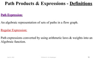 Path Products & Expressions - Definitions
Definitions
11
Path Expression:
Path Expression:
An algebraic representation of sets of paths in a flow graph.
Regular Expression:
Path expressions converted by using arithmetic laws & weights into an
Algebraic function.
April 22, 2025 STM(Unit 3) : Dr. B.Rajalingam
 